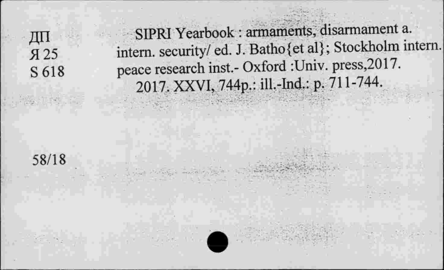 ﻿An
5125
S 618
SIPRI Yearbook : armaments, disarmament a. intern, security/ ed. J. Batho{et al}; Stockholm intern, peace research inst.- Oxford :Univ. press,2017.
2017. XXVI, 744p.: ill.-Ind.: p. 711-744.
58/18